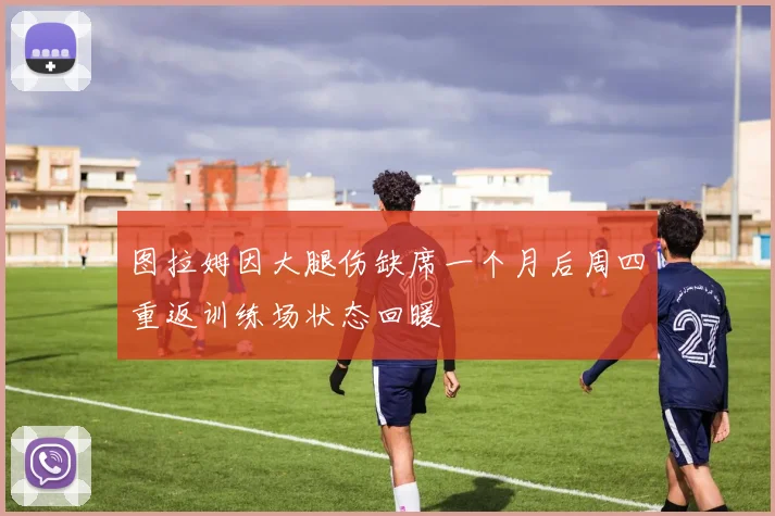 图拉姆因大腿伤缺席一个月后周四重返训练场状态回暖
