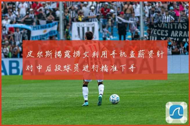皮尔斯揭露捞女利用手机查薪资针对中后段球员进行精准下手