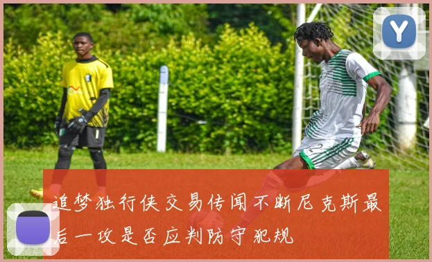 追梦独行侠交易传闻不断尼克斯最后一攻是否应判防守犯规