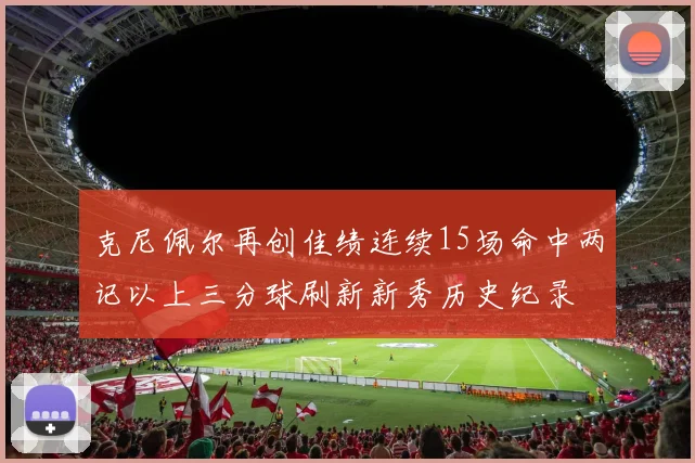 克尼佩尔再创佳绩连续15场命中两记以上三分球刷新新秀历史纪录