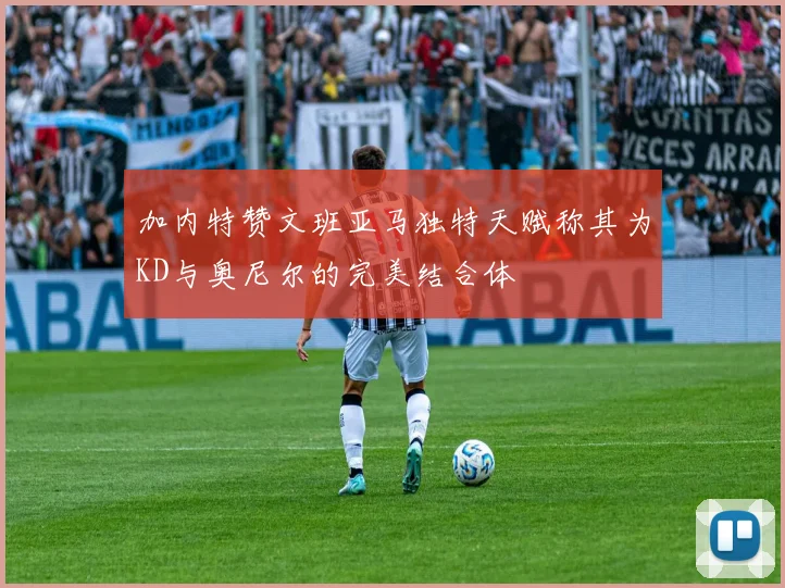加内特赞文班亚马独特天赋称其为KD与奥尼尔的完美结合体