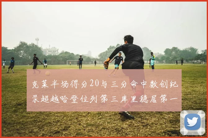 克莱半场得分20与三分命中数创纪录超越哈登位列第三库里稳居第一