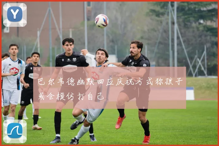 巴尔韦德幽默回应庆祝方式称孩子或会模仿打自己
