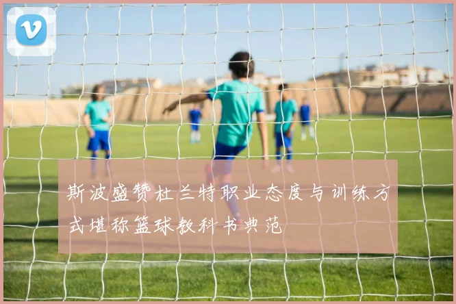 斯波盛赞杜兰特职业态度与训练方式堪称篮球教科书典范
