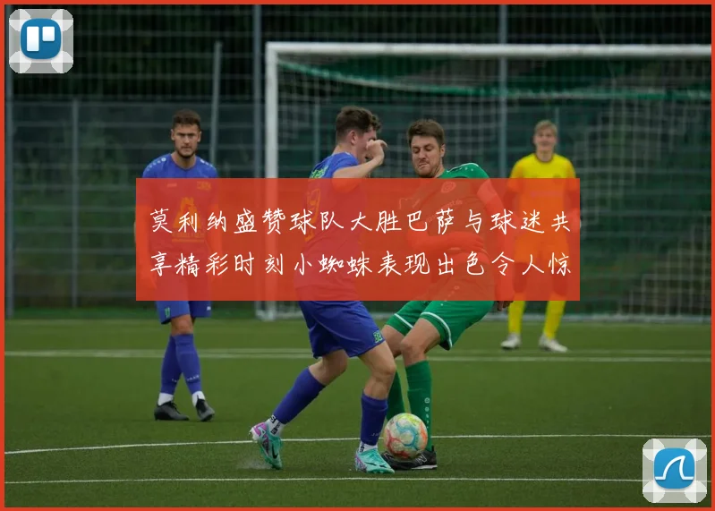 莫利纳盛赞球队大胜巴萨与球迷共享精彩时刻小蜘蛛表现出色令人惊艳