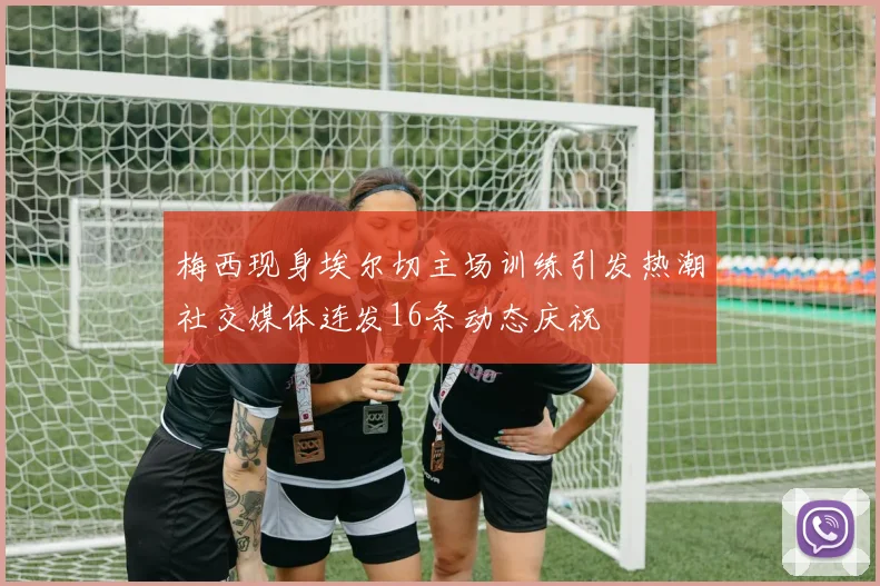 梅西现身埃尔切主场训练引发热潮社交媒体连发16条动态庆祝