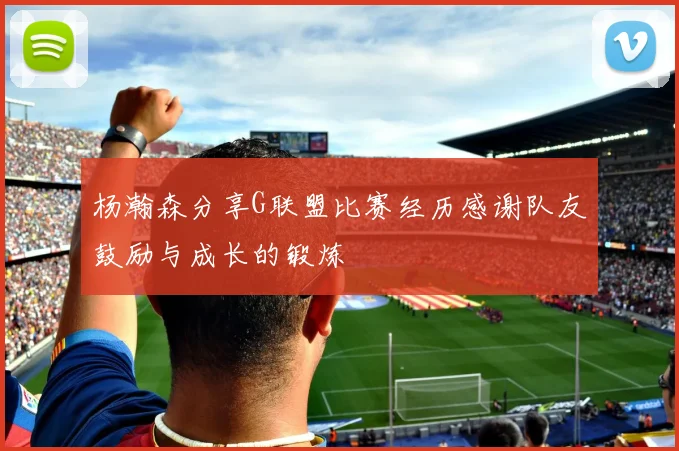 杨瀚森分享G联盟比赛经历感谢队友鼓励与成长的锻炼