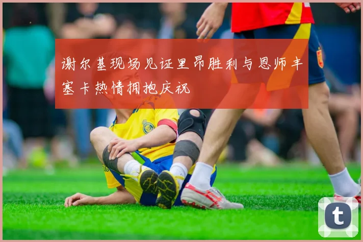 谢尔基现场见证里昂胜利与恩师丰塞卡热情拥抱庆祝
