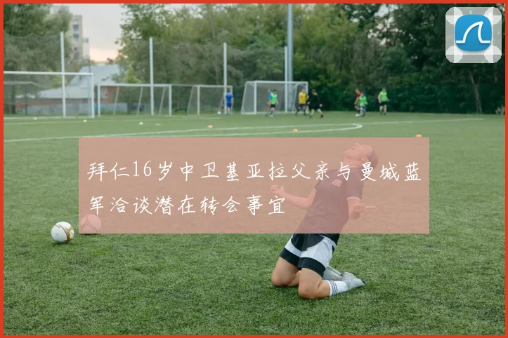 拜仁16岁中卫基亚拉父亲与曼城蓝军洽谈潜在转会事宜