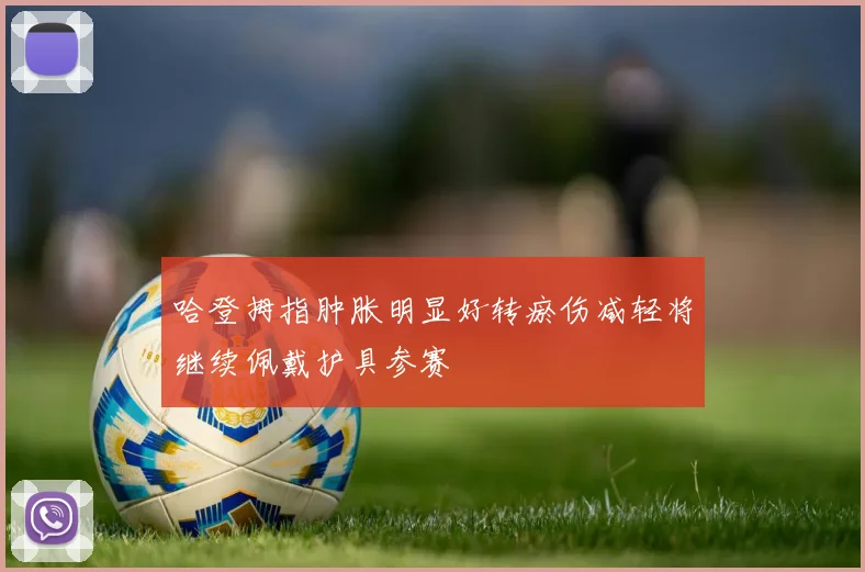 哈登拇指肿胀明显好转瘀伤减轻将继续佩戴护具参赛