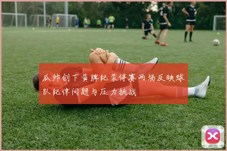 瓜帅创下黄牌纪录停赛两场反映球队纪律问题与压力挑战