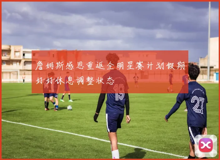 詹姆斯感恩重返全明星赛计划假期好好休息调整状态