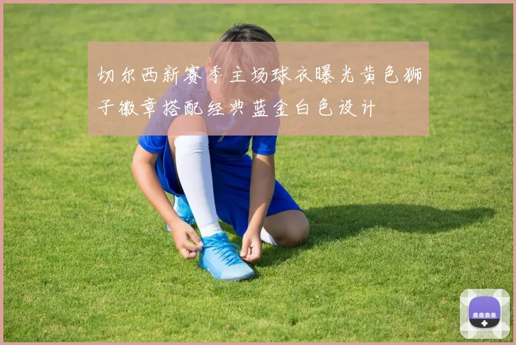 切尔西新赛季主场球衣曝光黄色狮子徽章搭配经典蓝金白色设计