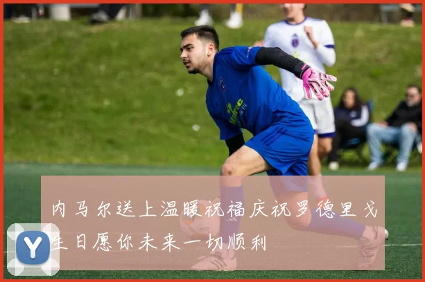 内马尔送上温暖祝福庆祝罗德里戈生日愿你未来一切顺利