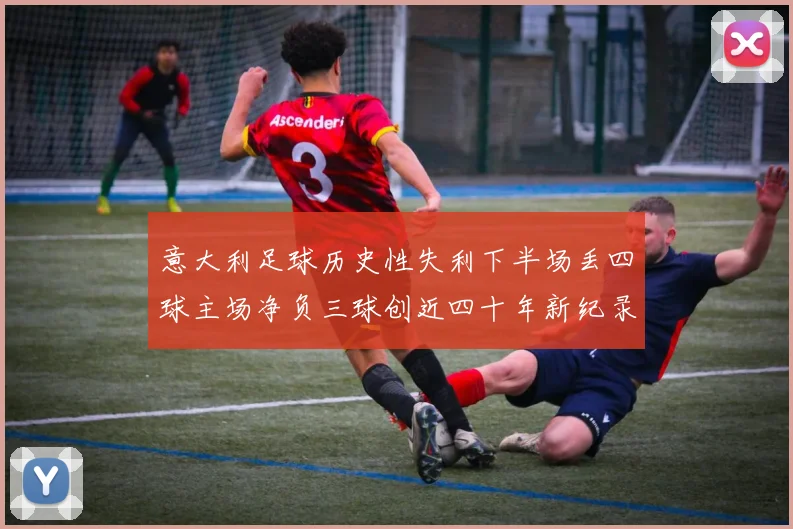 意大利足球历史性失利下半场丢四球主场净负三球创近四十年新纪录
