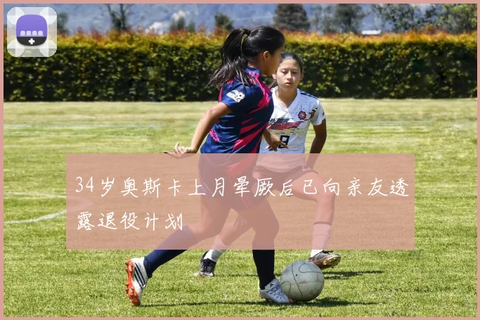 34岁奥斯卡上月晕厥后已向亲友透露退役计划