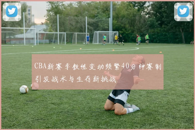 CBA新赛季教练变动频繁40分钟赛制引发战术与生存新挑战