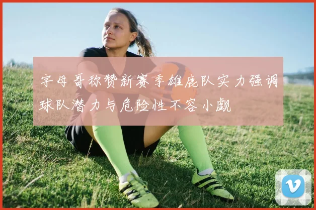 字母哥称赞新赛季雄鹿队实力强调球队潜力与危险性不容小觑