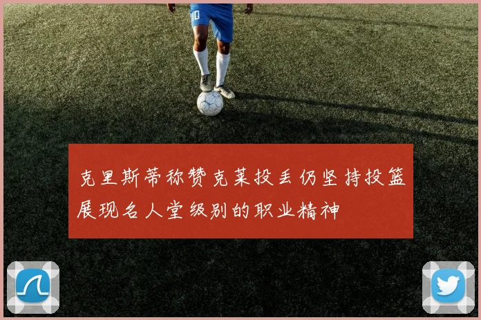 克里斯蒂称赞克莱投丢仍坚持投篮展现名人堂级别的职业精神