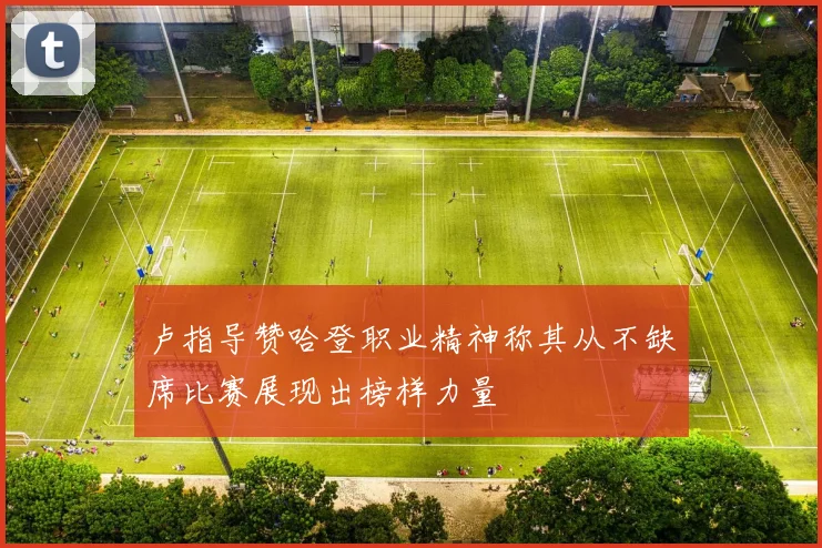 卢指导赞哈登职业精神称其从不缺席比赛展现出榜样力量