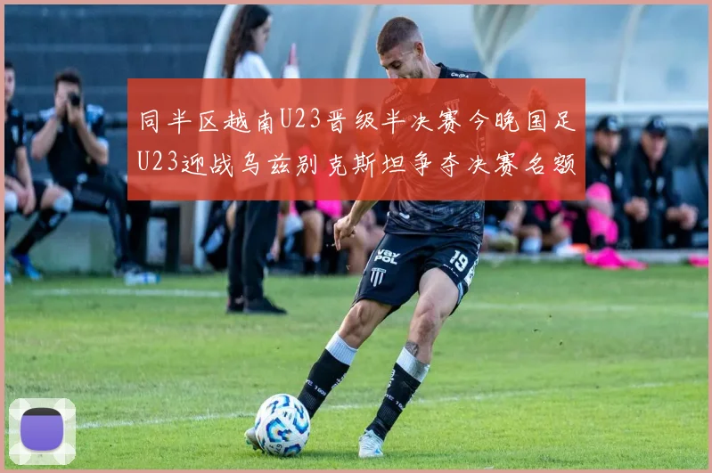 同半区越南U23晋级半决赛今晚国足U23迎战乌兹别克斯坦争夺决赛名额