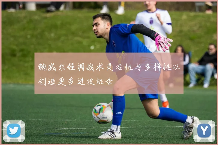 鲍威尔强调战术灵活性与多样性以创造更多进攻机会
