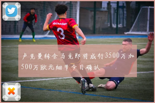 卢克曼转会马竞即将成行3500万加500万欧元细节今日确认