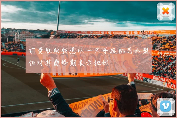 前曼联助教愿以一只手换凯恩加盟但对其巅峰期表示担忧