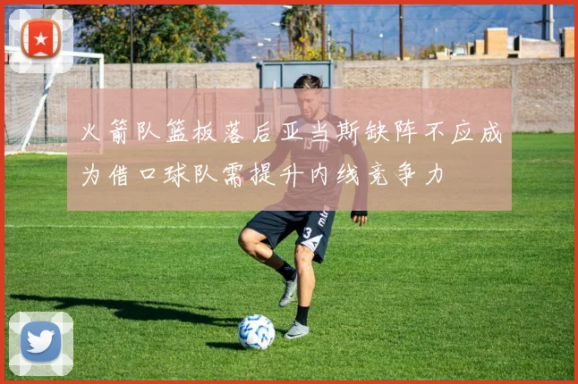 火箭队篮板落后亚当斯缺阵不应成为借口球队需提升内线竞争力