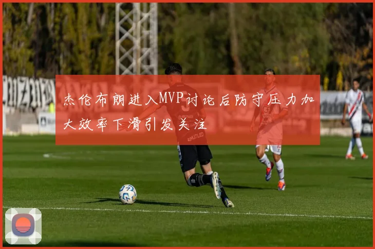 杰伦布朗进入MVP讨论后防守压力加大效率下滑引发关注