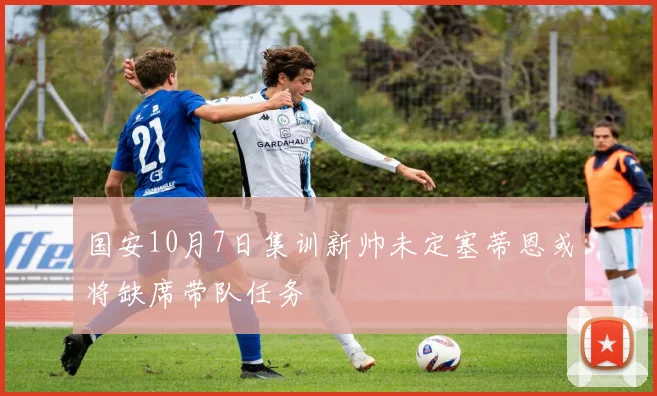 国安10月7日集训新帅未定塞蒂恩或将缺席带队任务