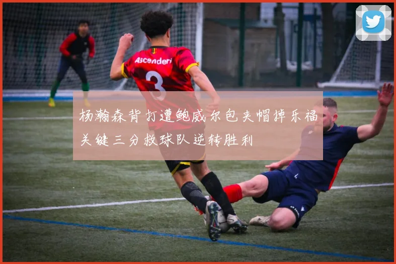 杨瀚森背打遭鲍威尔包夹帽掉乐福关键三分救球队逆转胜利