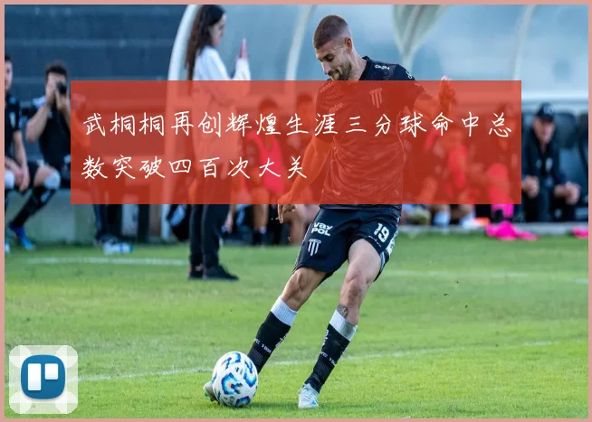 武桐桐再创辉煌生涯三分球命中总数突破四百次大关
