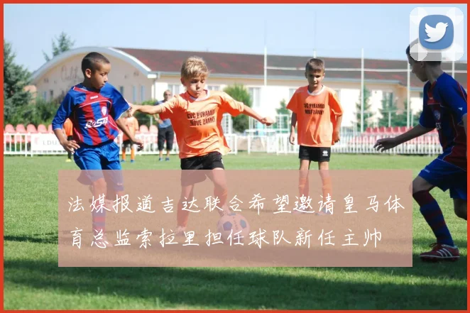 法媒报道吉达联合希望邀请皇马体育总监索拉里担任球队新任主帅