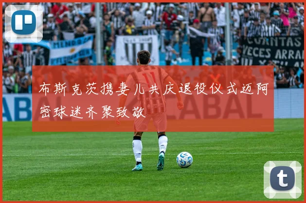 布斯克茨携妻儿共庆退役仪式迈阿密球迷齐聚致敬
