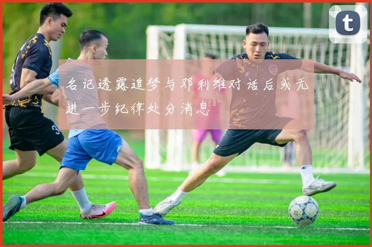 名记透露追梦与邓利维对话后或无进一步纪律处分消息