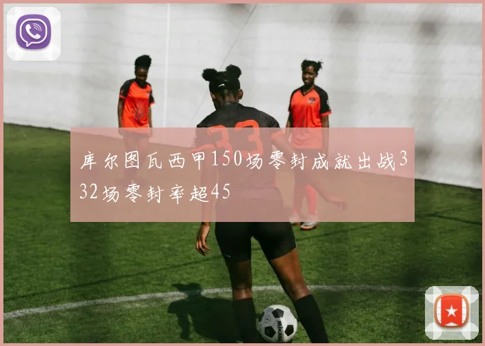 库尔图瓦西甲150场零封成就出战332场零封率超45