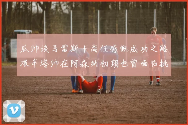 瓜帅谈马雷斯卡离任感慨成功之路艰辛塔帅在阿森纳初期也曾面临挑战