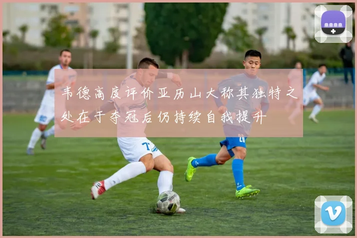 韦德高度评价亚历山大称其独特之处在于夺冠后仍持续自我提升