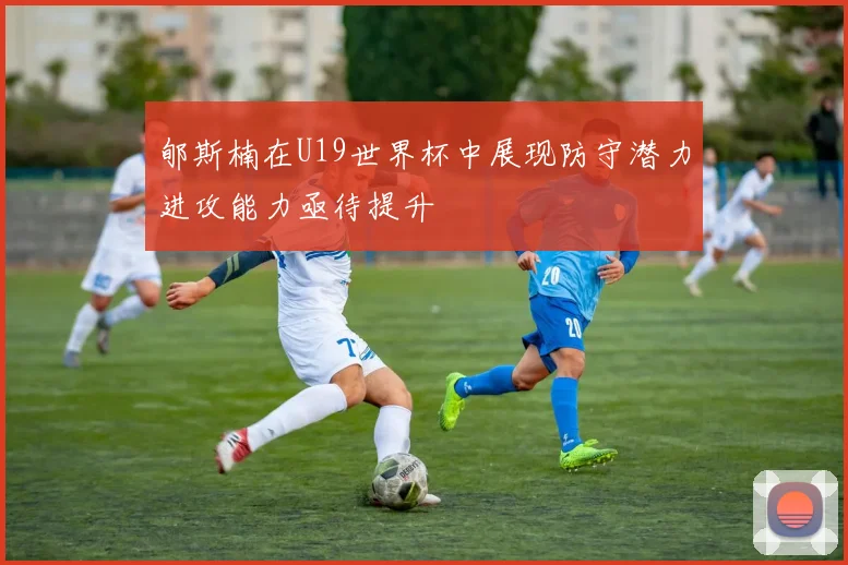 郇斯楠在U19世界杯中展现防守潜力进攻能力亟待提升